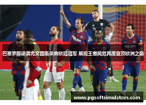 巴塞罗那逆袭尤文图斯荣膺欧冠冠军 展现王者风范再度登顶欧洲之巅