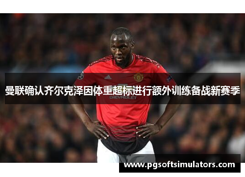 曼联确认齐尔克泽因体重超标进行额外训练备战新赛季