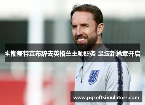 索斯盖特宣布辞去英格兰主帅职务 足坛新篇章开启